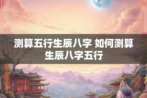 测算五行生辰八字 如何测算生辰八字五行