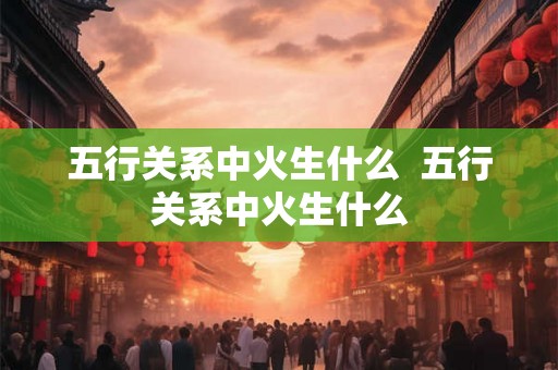 五行关系中火生什么  五行关系中火生什么
