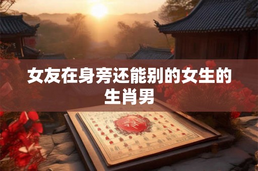 女友在身旁还能别的女生的生肖男