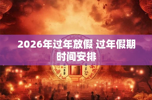 2026年过年放假 过年假期时间安排
