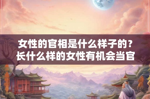 女性的官相是什么样子的？长什么样的女性有机会当官？