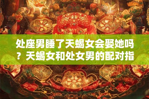 处座男睡了天蝎女会娶她吗？天蝎女和处女男的配对指数解读