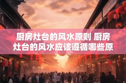 厨房灶台的风水原则 厨房灶台的风水应该遵循哪些原则
