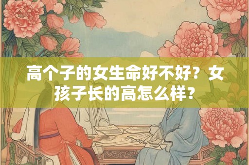 高个子的女生命好不好?女孩子长的高怎么样? 高个子的女生命好不好?女孩子长的高怎么样?