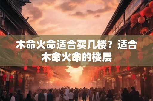 木命火命适合买几楼？适合木命火命的楼层