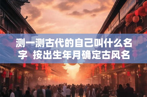 测一测古代的自己叫什么名字  按出生年月确定古风名字