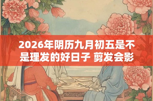 2026年阴历九月初五是不是理发的好日子 剪发会影响运势不