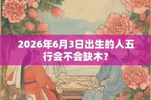 2026年6月3日出生的人五行会不会缺木? 2026年6月3日出生的人五行会不会缺木?
