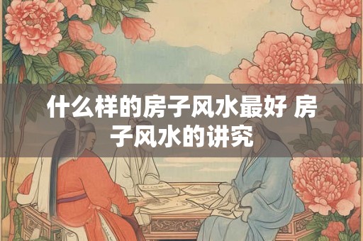 什么样的房子风水最好 房子风水的讲究 什么样的房子风水最好 房子风水的讲究