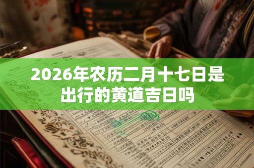 2026年农历二月十七日是出行的黄道吉日吗 2026年农历二月十七日是出行的黄道吉日吗