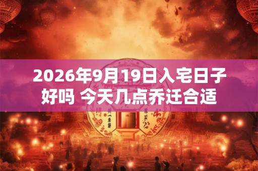 2026年9月19日入宅日子好吗 今天几点乔迁合适 2026年9月19日入宅日子好吗 今天几点乔迁合适