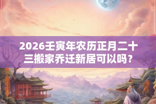 2026壬寅年农历正月二十三搬家乔迁新居可以吗？