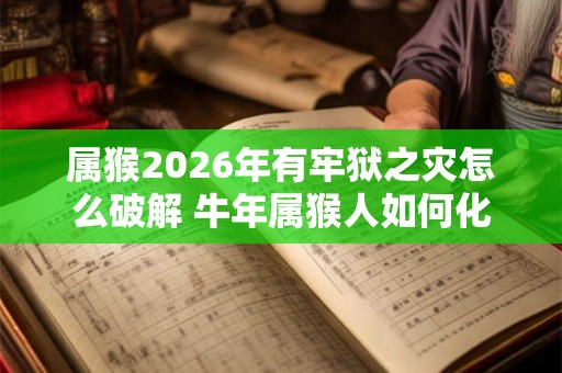属猴2026年有牢狱之灾怎么破解 牛年属猴人如何化解灾难