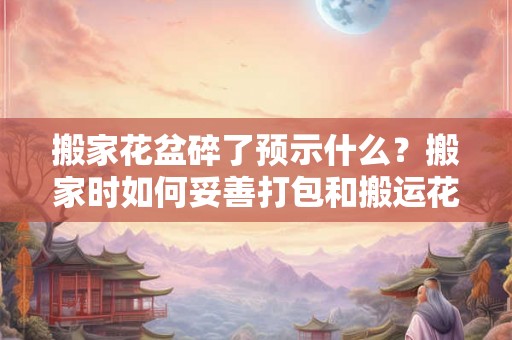 搬家花盆碎了预示什么？搬家时如何妥善打包和搬运花盆