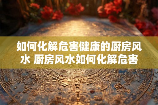 如何化解危害健康的厨房风水 厨房风水如何化解危害健康