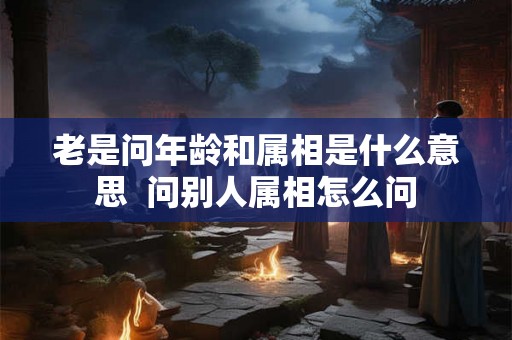 老是问年龄和属相是什么意思  问别人属相怎么问