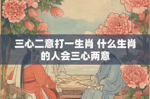三心二意打一生肖 什么生肖的人会三心两意