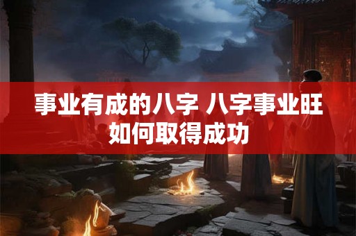 事业有成的八字 八字事业旺如何取得成功