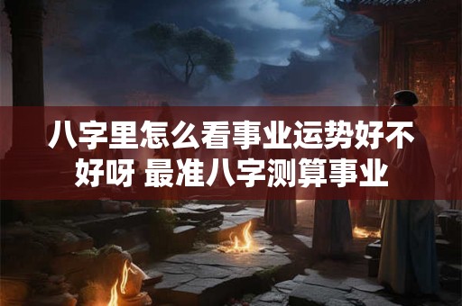 八字里怎么看事业运势好不好呀 最准八字测算事业 八字里怎么看事业运势好不好呀 最准八字测算事业