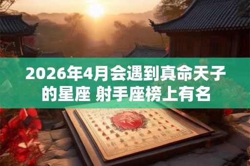 2026年4月会遇到真命天子的星座 射手座榜上有名 2026年4月会遇到真命天子的星座 射手座榜上有名