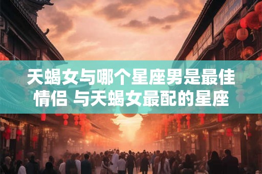 天蝎女与哪个星座男是最佳情侣 与天蝎女最配的星座男