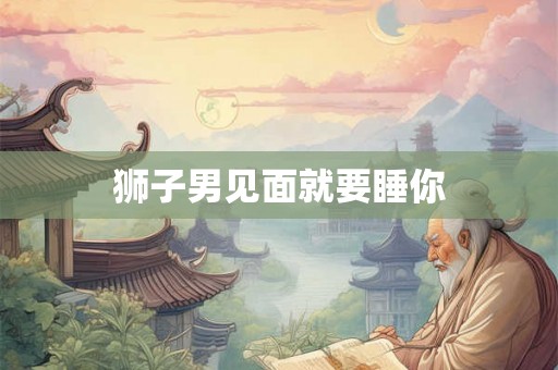 狮子男见面就要睡你 狮子男见面就要睡你