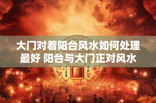 大门对着阳台风水如何处理最好 阳台与大门正对风水怎么处理