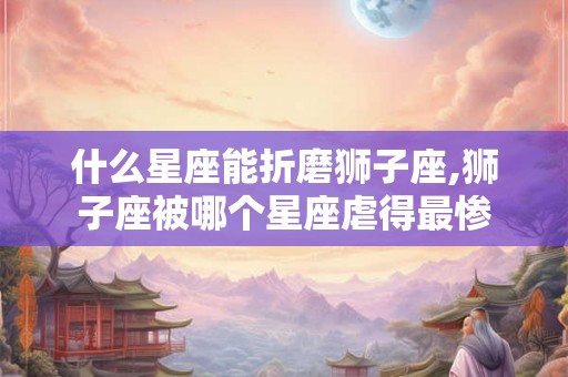 什么星座能折磨狮子座,狮子座被哪个星座虐得最惨