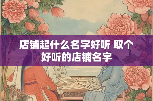 店铺起什么名字好听 取个好听的店铺名字