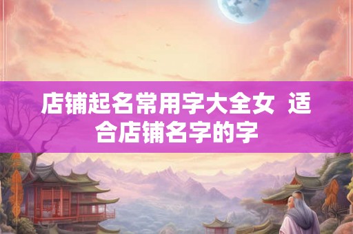 店铺起名常用字大全女 适合店铺名字的字 店铺起名常用字大全女 适合店铺名字的字