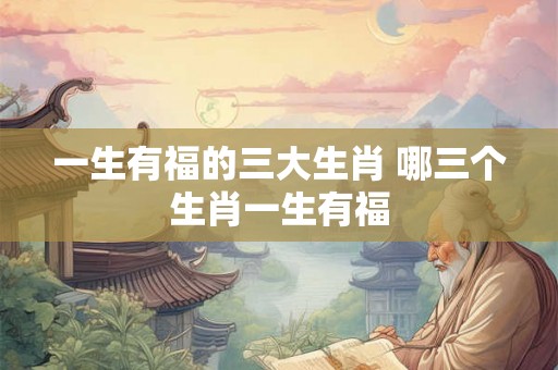 一生有福的三大生肖 哪三个生肖一生有福