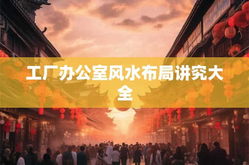 工厂办公室风水布局讲究大全 工厂办公室风水布局讲究大全