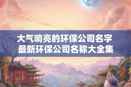 大气响亮的环保公司名字 最新环保公司名称大全集