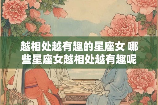 越相处越有趣的星座女 哪些星座女越相处越有趣呢