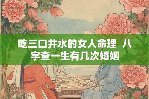 吃三口井水的女人命理 八字查一生有几次婚姻 吃三口井水的女人命理 八字查一生有几次婚姻
