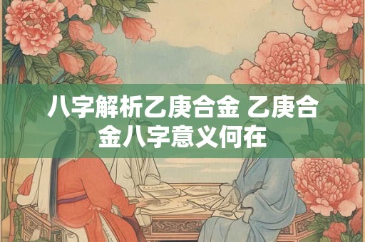 八字解析乙庚合金 乙庚合金八字意义何在