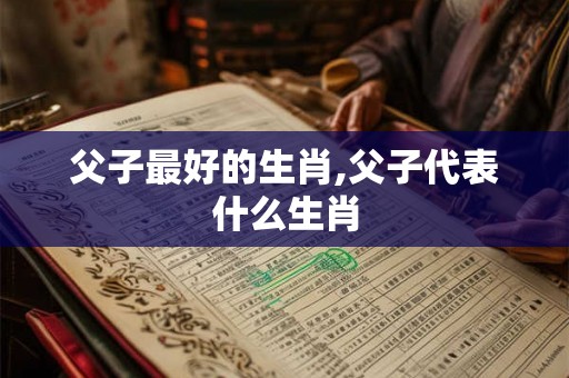 父子最好的生肖,父子代表什么生肖 父子最好的生肖,父子代表什么生肖