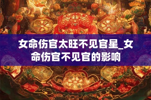 女命伤官太旺不见官星_女命伤官不见官的影响 女命伤官太旺不见官星_女命伤官不见官的影响