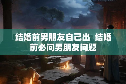 结婚前男朋友自己出  结婚前必问男朋友问题