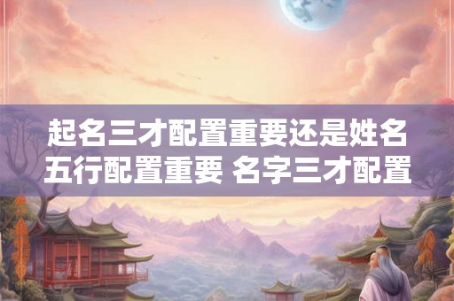 起名三才配置重要还是姓名五行配置重要 名字三才配置重要还是五行重要