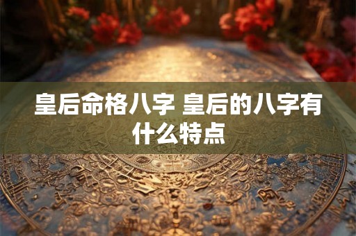 皇后命格八字 皇后的八字有什么特点 皇后命格八字 皇后的八字有什么特点
