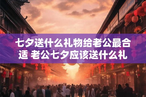 七夕送什么礼物给老公最合适 老公七夕应该送什么礼物