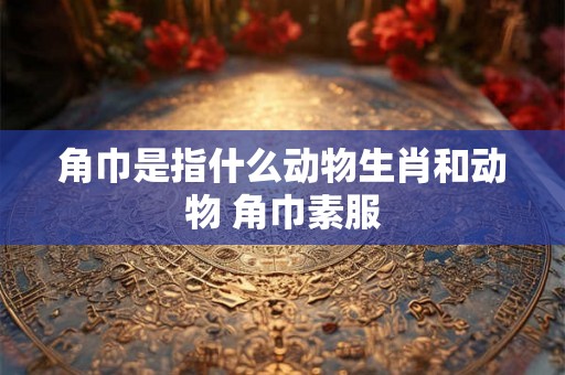 角巾是指什么动物生肖和动物 角巾素服 角巾是指什么动物生肖和动物 角巾素服