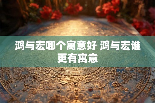 鸿与宏哪个寓意好 鸿与宏谁更有寓意