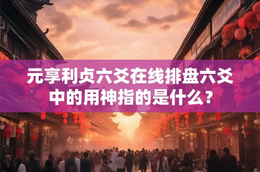 元享利贞六爻在线排盘六爻中的用神指的是什么？