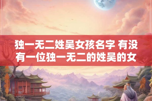 独一无二姓吴女孩名字 有没有一位独一无二的姓吴的女孩名字