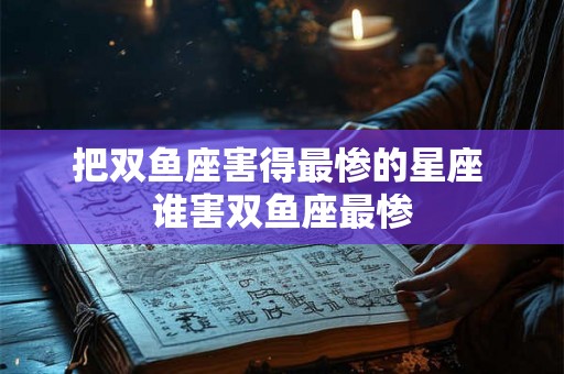 把双鱼座害得最惨的星座 谁害双鱼座最惨