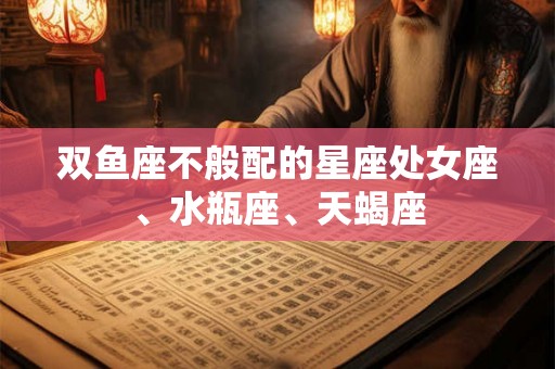 双鱼座不般配的星座处女座、水瓶座、天蝎座 双鱼座不般配的星座处女座、水瓶座、天蝎座