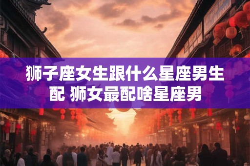 狮子座女生跟什么星座男生配 狮女最配啥星座男