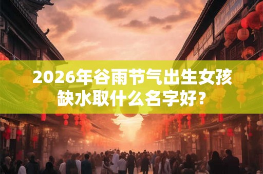2026年谷雨节气出生女孩缺水取什么名字好？